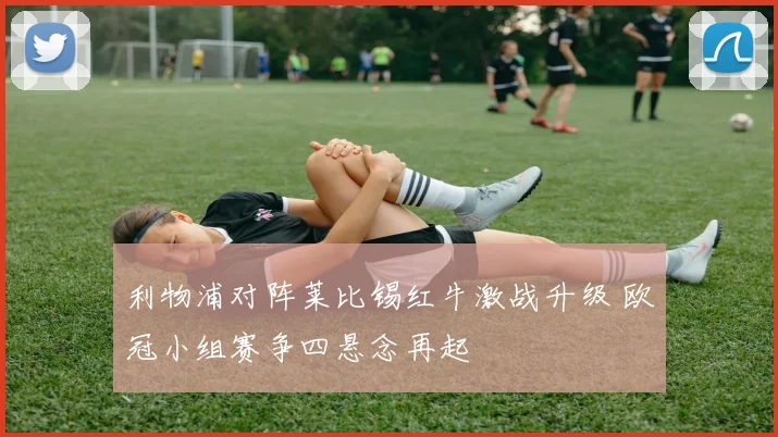 利物浦对阵莱比锡红牛激战升级 欧冠小组赛争四悬念再起