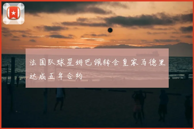 法国队球星姆巴佩转会皇家马德里达成五年合约