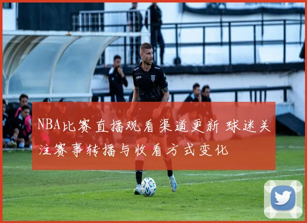 NBA比赛直播观看渠道更新 球迷关注赛事转播与收看方式变化