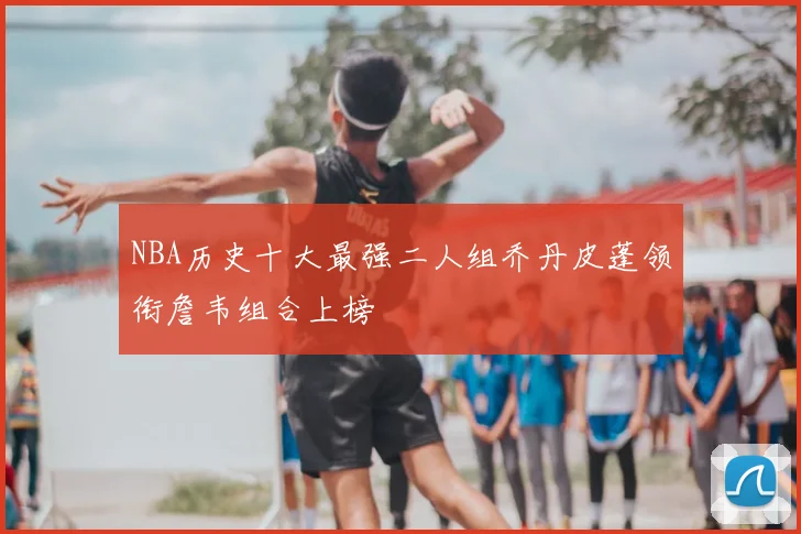 NBA历史十大最强二人组乔丹皮蓬领衔詹韦组合上榜