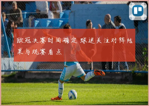欧冠决赛时间确定 球迷关注对阵结果与观赛看点