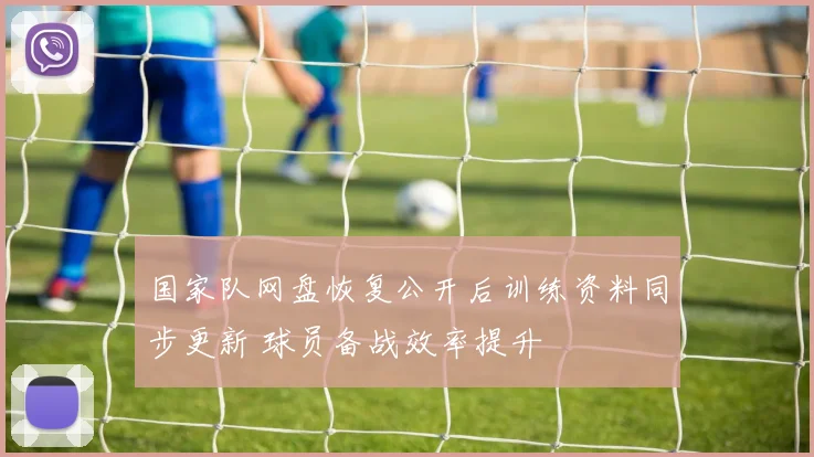 国家队网盘恢复公开后训练资料同步更新 球员备战效率提升