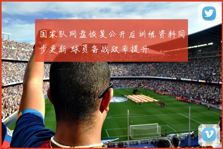 国家队网盘恢复公开后训练资料同步更新 球员备战效率提升