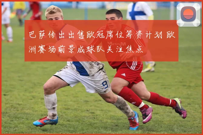 巴萨传出出售欧冠席位筹资计划 欧洲赛场前景成球队关注焦点