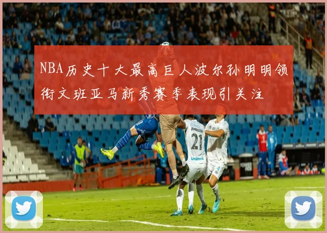 NBA历史十大最高巨人波尔孙明明领衔文班亚马新秀赛季表现引关注