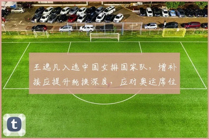 王逸凡入选中国女排国家队，增补接应提升轮换深度，应对奥运席位争夺