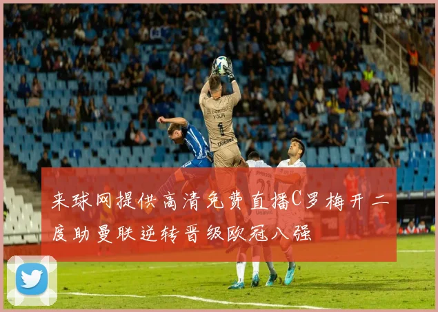 来球网提供高清免费直播C罗梅开二度助曼联逆转晋级欧冠八强