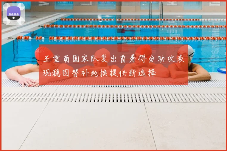 王雪萌国家队复出首秀得分助攻表现稳固替补轮换提供新选择