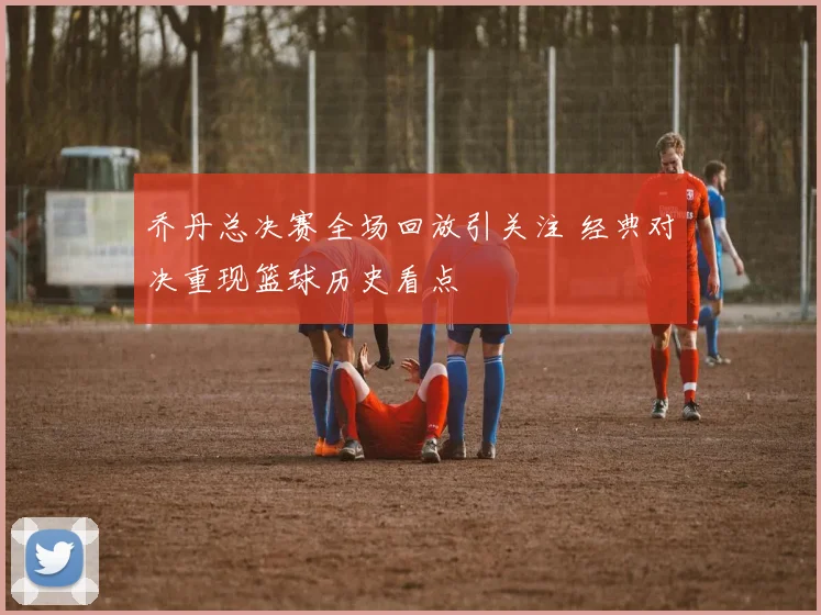 乔丹总决赛全场回放引关注 经典对决重现篮球历史看点