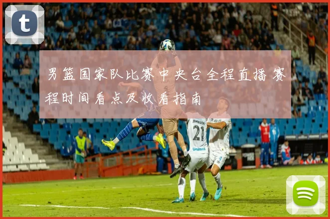 男篮国家队比赛中央台全程直播 赛程时间看点及收看指南