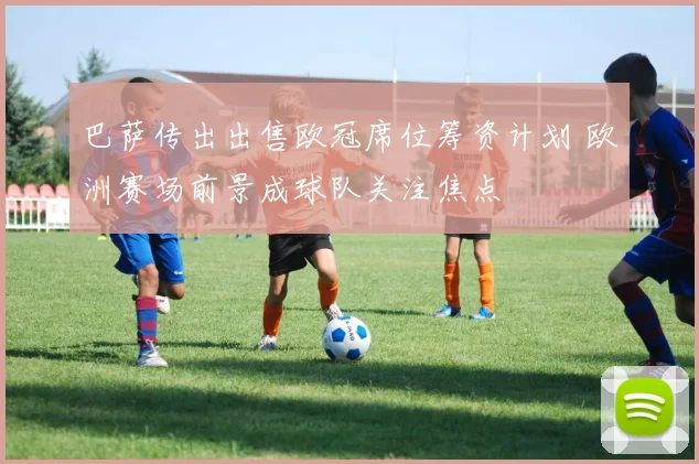 巴萨传出出售欧冠席位筹资计划 欧洲赛场前景成球队关注焦点