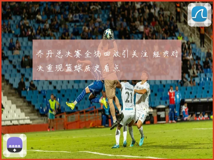 乔丹总决赛全场回放引关注 经典对决重现篮球历史看点