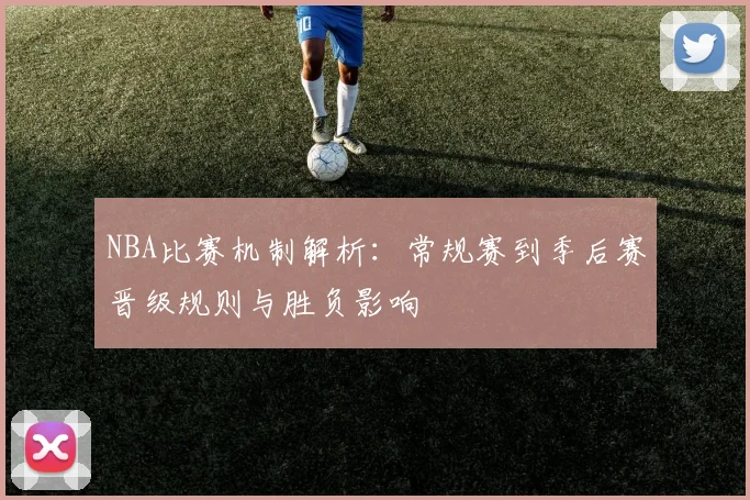 NBA比赛机制解析：常规赛到季后赛晋级规则与胜负影响