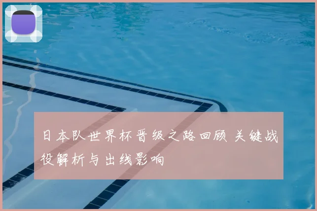 日本队世界杯晋级之路回顾 关键战役解析与出线影响