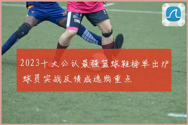 2023十大公认最强篮球鞋榜单出炉 球员实战反馈成选购重点