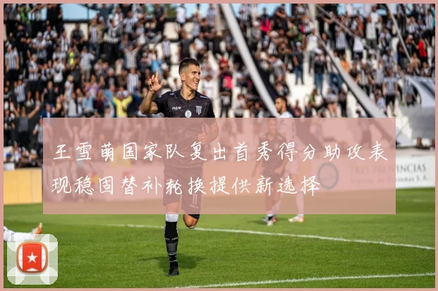 王雪萌国家队复出首秀得分助攻表现稳固替补轮换提供新选择