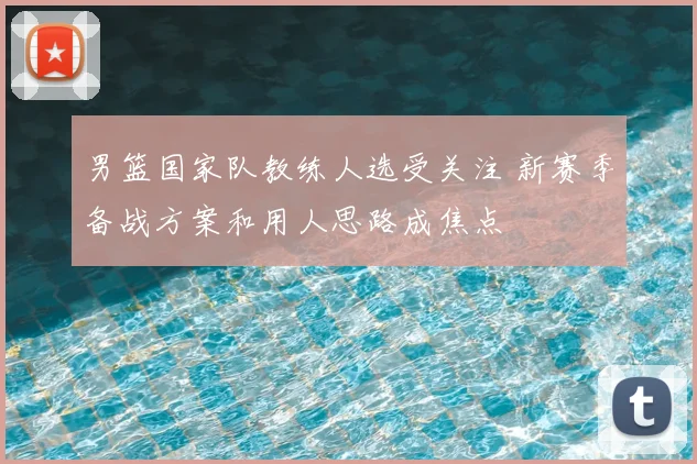 男篮国家队教练人选受关注 新赛季备战方案和用人思路成焦点