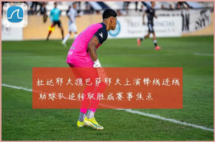 杜达耶夫携巴萨耶夫上演锋线连线 助球队逆转取胜成赛事焦点