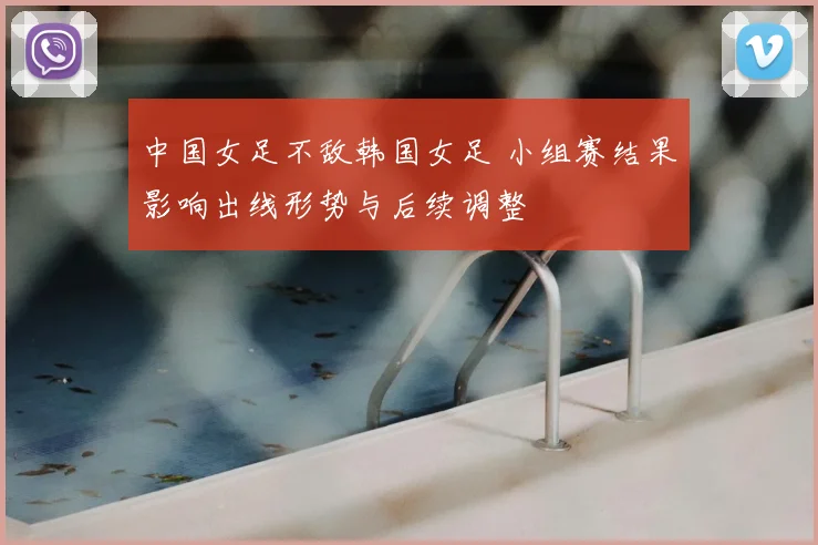 中国女足不敌韩国女足 小组赛结果影响出线形势与后续调整