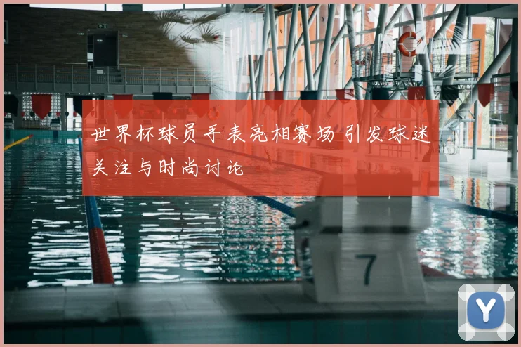 世界杯球员手表亮相赛场 引发球迷关注与时尚讨论