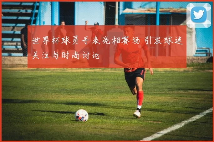 世界杯球员手表亮相赛场 引发球迷关注与时尚讨论
