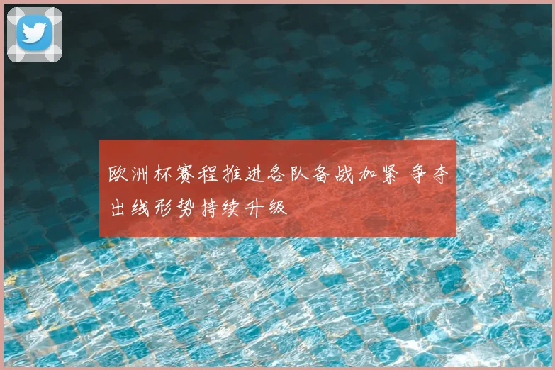 欧洲杯赛程推进各队备战加紧 争夺出线形势持续升级